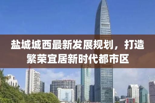 鹽城城西最新發(fā)展規(guī)劃，打造繁榮宜居新時代都市區(qū)