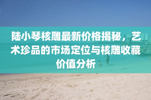 陸小琴核雕最新價格揭秘，藝術(shù)珍品的市場定位與核雕收藏價值分析