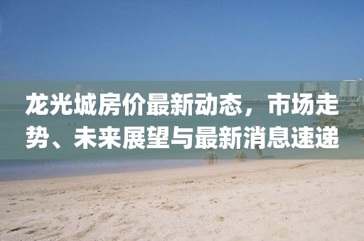 龍光城房價最新動態(tài)，市場走勢、未來展望與最新消息速遞