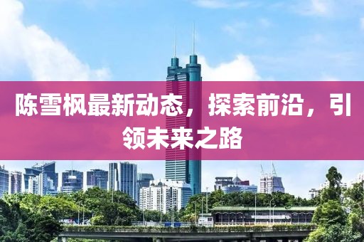 陳雪楓最新動態(tài)，探索前沿，引領(lǐng)未來之路