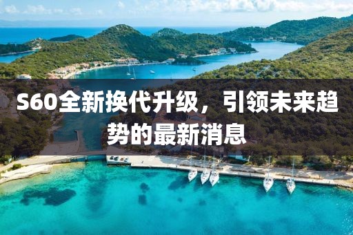 S60全新?lián)Q代升級(jí)，引領(lǐng)未來趨勢的最新消息