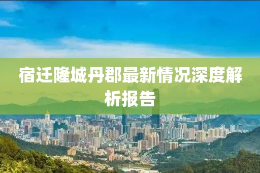 宿遷隆城丹郡最新情況深度解析報告