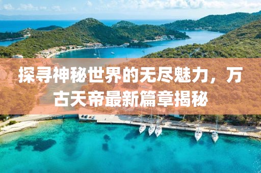 探尋神秘世界的無盡魅力，萬古天帝最新篇章揭秘