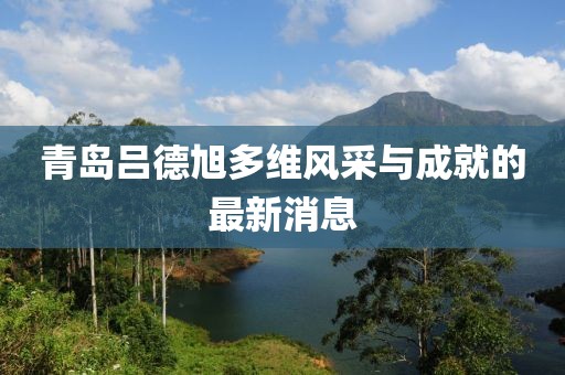 青島呂德旭多維風采與成就的最新消息