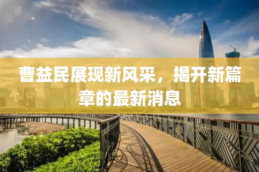 曹益民展現(xiàn)新風(fēng)采，揭開(kāi)新篇章的最新消息