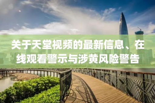 關(guān)于天堂視頻的最新信息、在線觀看警示與涉黃風(fēng)險(xiǎn)警告