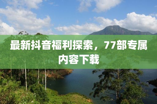 最新抖音福利探索，77部專屬內(nèi)容下載