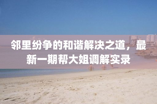 鄰里紛爭(zhēng)的和諧解決之道，最新一期幫大姐調(diào)解實(shí)錄