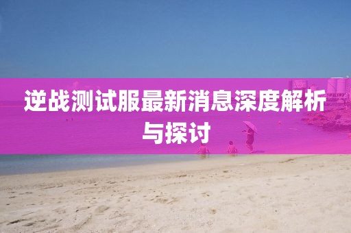 逆戰(zhàn)測(cè)試服最新消息深度解析與探討