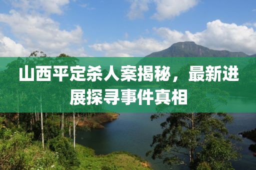 山西平定殺人案揭秘，最新進(jìn)展探尋事件真相