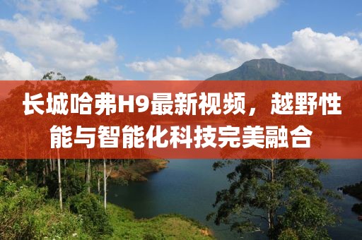 長(zhǎng)城哈弗H9最新視頻，越野性能與智能化科技完美融合
