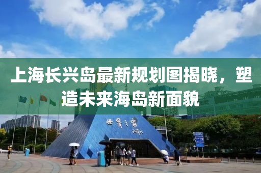 上海長(zhǎng)興島最新規(guī)劃圖揭曉，塑造未來(lái)海島新面貌