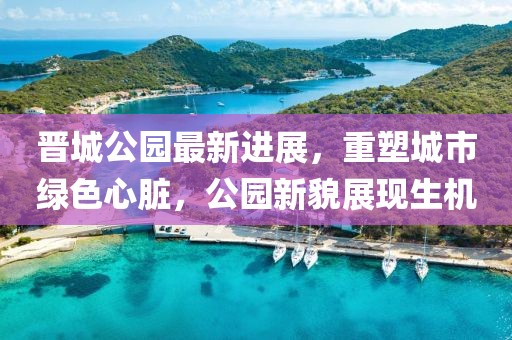 晉城公園最新進展，重塑城市綠色心臟，公園新貌展現生機