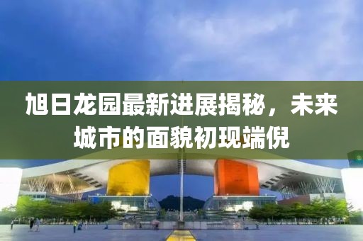 旭日龍園最新進展揭秘，未來城市的面貌初現端倪