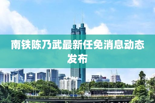 南鐵陳乃武最新任免消息動(dòng)態(tài)發(fā)布