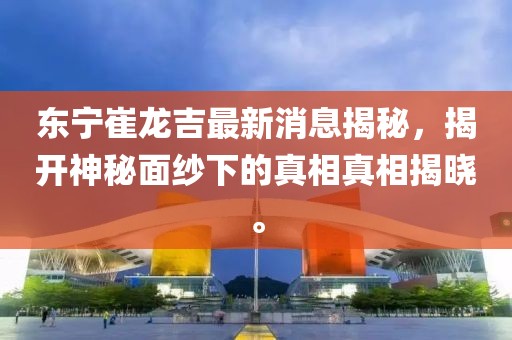 東寧崔龍吉最新消息揭秘，揭開神秘面紗下的真相真相揭曉。