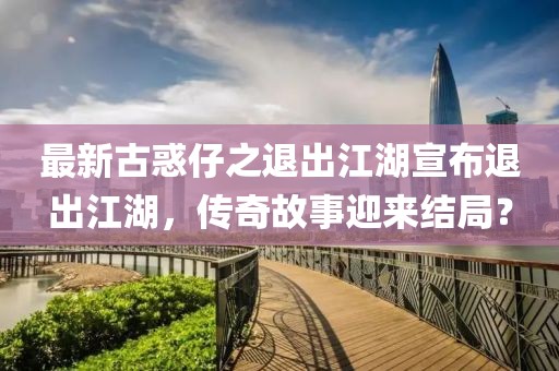 最新古惑仔之退出江湖宣布退出江湖，傳奇故事迎來結(jié)局？