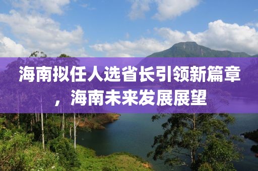 海南擬任人選省長引領(lǐng)新篇章，海南未來發(fā)展展望