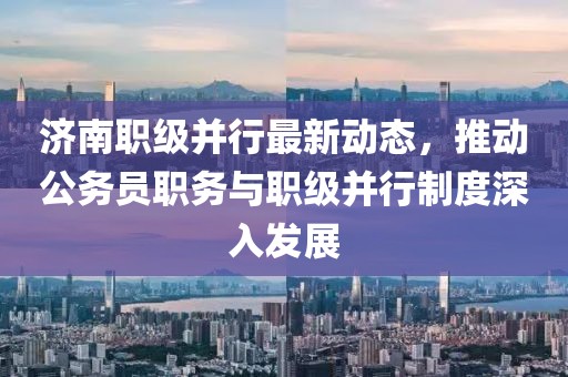 濟南職級并行最新動態(tài)，推動公務員職務與職級并行制度深入發(fā)展