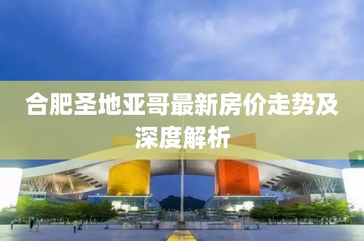 合肥圣地亞哥最新房?jī)r(jià)走勢(shì)及深度解析