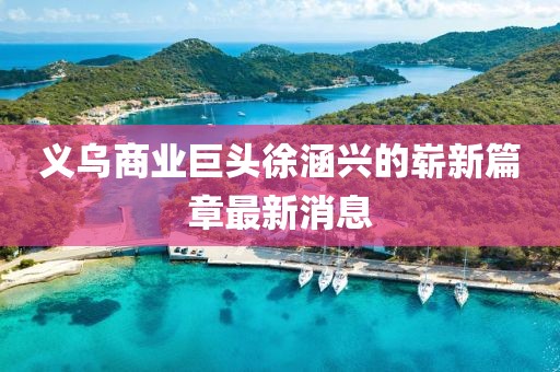 義烏商業(yè)巨頭徐涵興的嶄新篇章最新消息