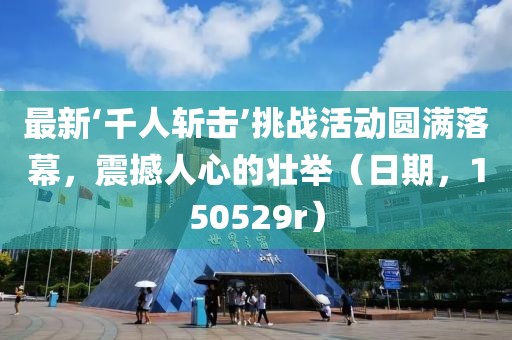 最新‘千人斬?fù)簟魬?zhàn)活動(dòng)圓滿(mǎn)落幕，震撼人心的壯舉（日期，150529r）