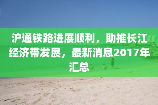 滬通鐵路進(jìn)展順利，助推長(zhǎng)江經(jīng)濟(jì)帶發(fā)展，最新消息2017年匯總