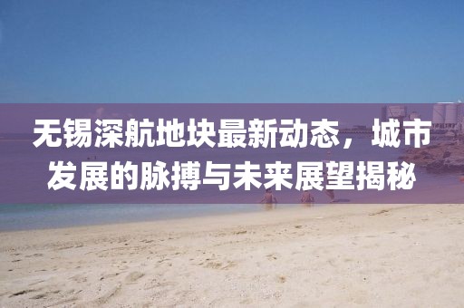 無(wú)錫深航地塊最新動(dòng)態(tài)，城市發(fā)展的脈搏與未來(lái)展望揭秘