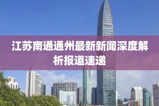 江蘇南通通州最新新聞深度解析報道速遞