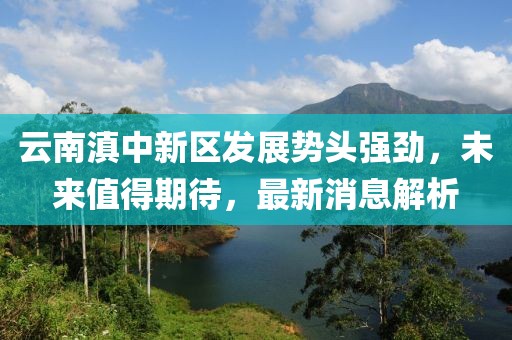 云南滇中新區(qū)發(fā)展勢(shì)頭強(qiáng)勁，未來值得期待，最新消息解析