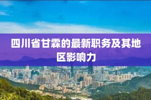 四川省甘霖的最新職務(wù)及其地區(qū)影響力
