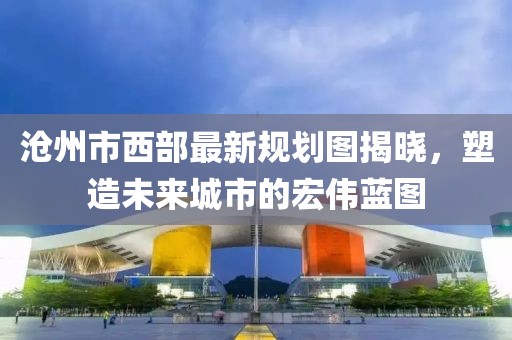 滄州市西部最新規(guī)劃圖揭曉，塑造未來城市的宏偉藍圖