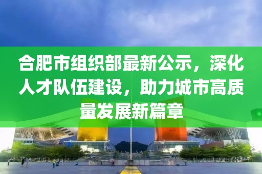 合肥市組織部最新公示，深化人才隊(duì)伍建設(shè)，助力城市高質(zhì)量發(fā)展新篇章