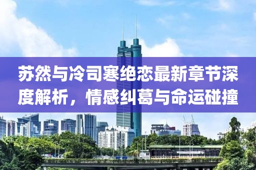 蘇然與冷司寒絕戀最新章節(jié)深度解析，情感糾葛與命運碰撞
