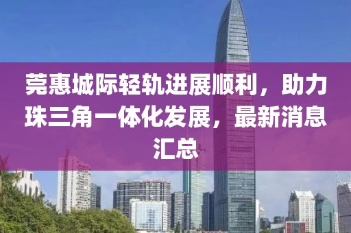 莞惠城際輕軌進展順利，助力珠三角一體化發(fā)展，最新消息匯總