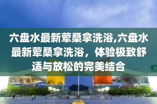 六盤水最新葷桑拿洗浴,六盤水最新葷桑拿洗浴，體驗極致舒適與放松的完美結(jié)合