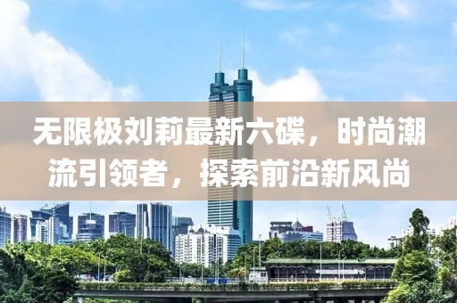 無限極劉莉最新六碟，時尚潮流引領(lǐng)者，探索前沿新風(fēng)尚