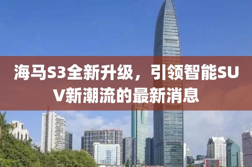 海馬S3全新升級(jí)，引領(lǐng)智能SUV新潮流的最新消息