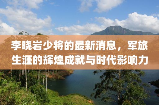 李曉巖少將的最新消息，軍旅生涯的輝煌成就與時(shí)代影響力