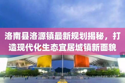 洛南縣洛源鎮(zhèn)最新規(guī)劃揭秘，打造現(xiàn)代化生態(tài)宜居城鎮(zhèn)新面貌