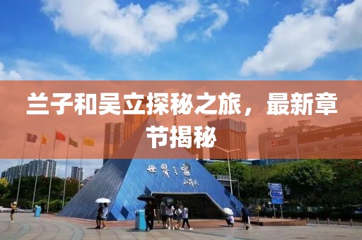 蘭子和吳立探秘之旅，最新章節(jié)揭秘
