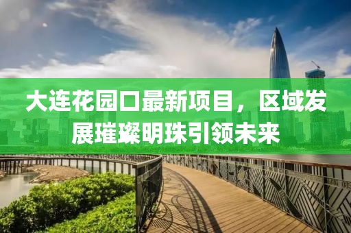 大連花園口最新項(xiàng)目，區(qū)域發(fā)展璀璨明珠引領(lǐng)未來