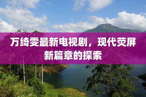 萬(wàn)綺雯最新電視劇，現(xiàn)代熒屏新篇章的探索