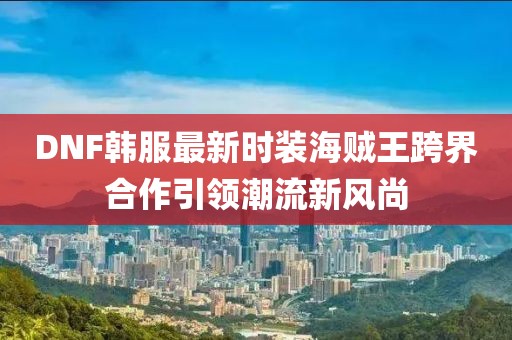 DNF韓服最新時(shí)裝海賊王跨界合作引領(lǐng)潮流新風(fēng)尚