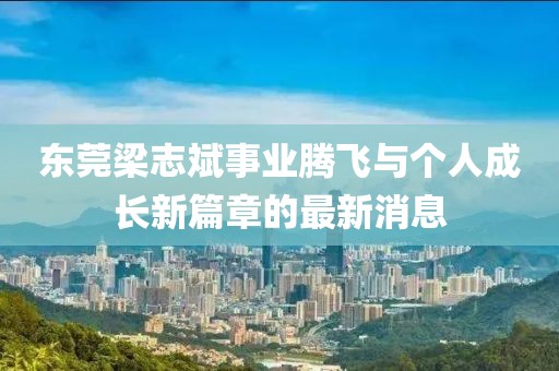 東莞梁志斌事業(yè)騰飛與個人成長新篇章的最新消息