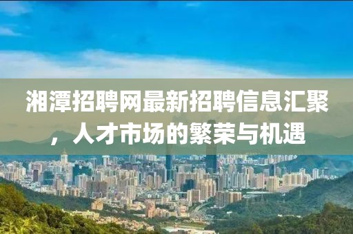 湘潭招聘網(wǎng)最新招聘信息匯聚，人才市場(chǎng)的繁榮與機(jī)遇