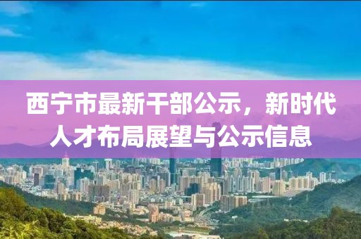西寧市最新干部公示，新時(shí)代人才布局展望與公示信息