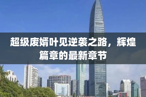超級廢婿葉見逆襲之路，輝煌篇章的最新章節(jié)
