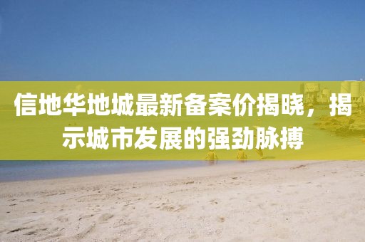信地華地城最新備案價(jià)揭曉，揭示城市發(fā)展的強(qiáng)勁脈搏