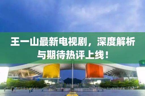 王一山最新電視劇，深度解析與期待熱評上線！